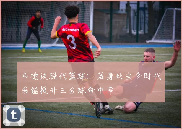 韦德谈现代篮球：若身处当今时代或能提升三分球命中率