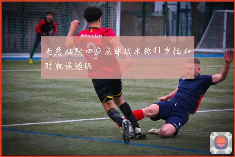 老詹幽默回应点球战术称41岁怕加时耽误睡眠