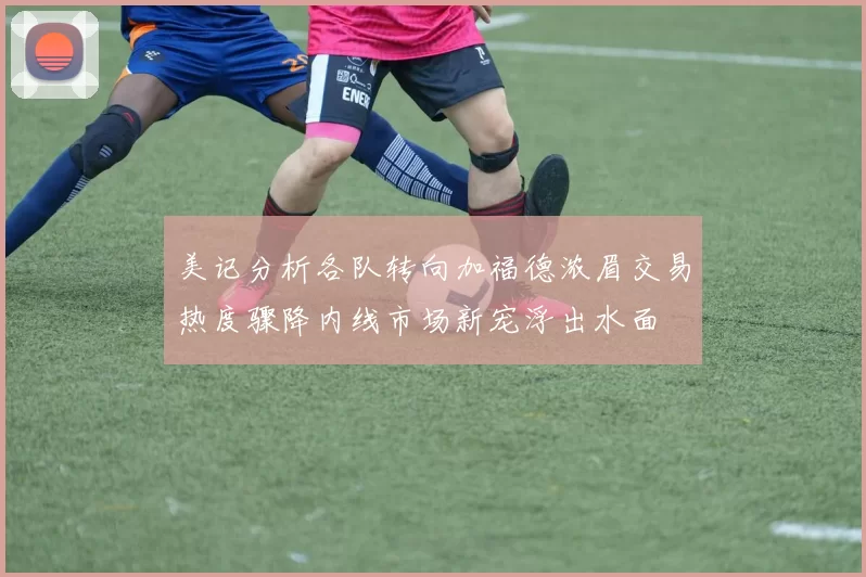美记分析各队转向加福德浓眉交易热度骤降内线市场新宠浮出水面