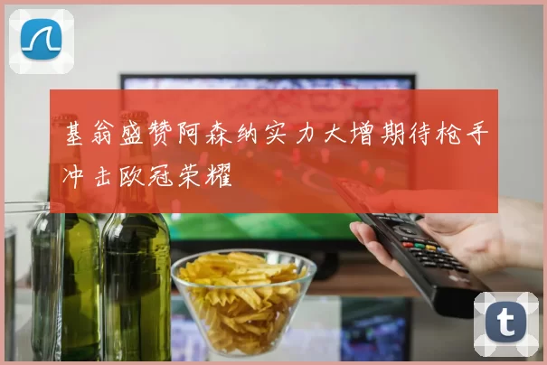 基翁盛赞阿森纳实力大增期待枪手冲击欧冠荣耀