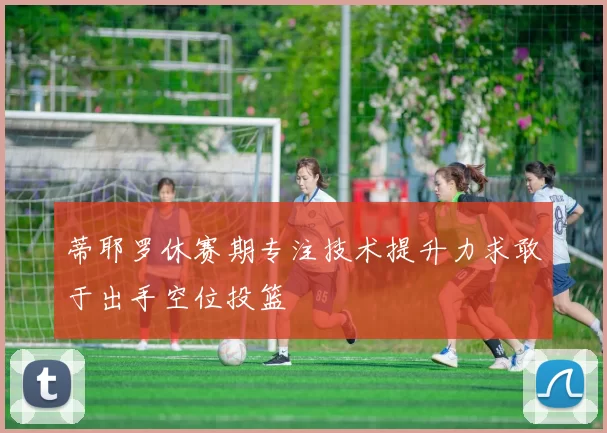 蒂耶罗休赛期专注技术提升力求敢于出手空位投篮