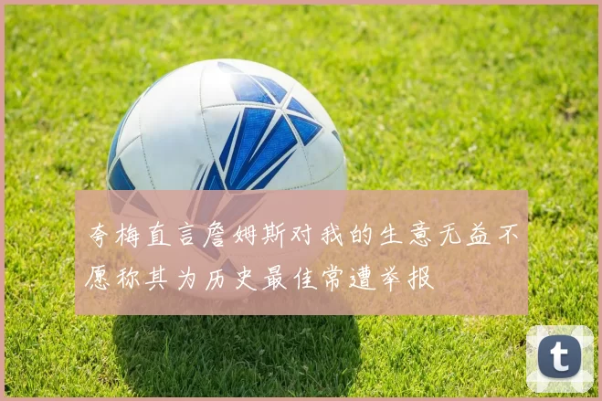 夸梅直言詹姆斯对我的生意无益不愿称其为历史最佳常遭举报