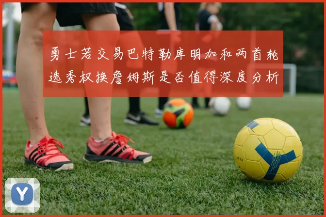 勇士若交易巴特勒库明加和两首轮选秀权换詹姆斯是否值得深度分析
