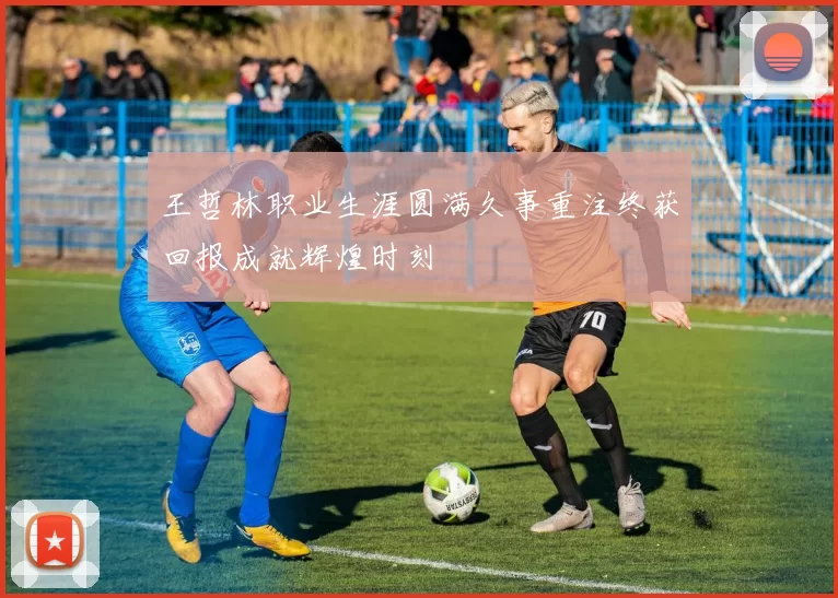 王哲林职业生涯圆满久事重注终获回报成就辉煌时刻