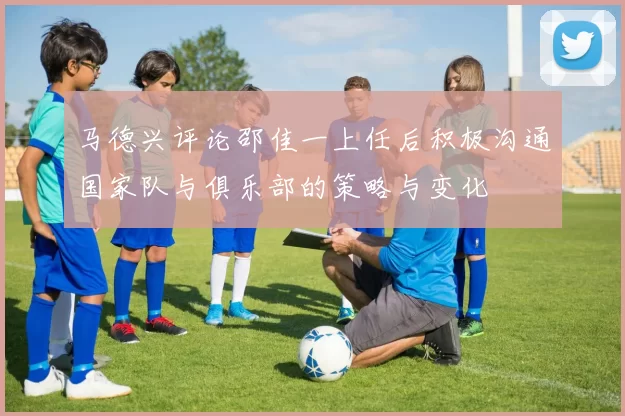 马德兴评论邵佳一上任后积极沟通国家队与俱乐部的策略与变化