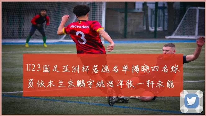 U23国足亚洲杯落选名单揭晓四名球员依木兰朱鹏宇姚浩洋张一轩未能入选
