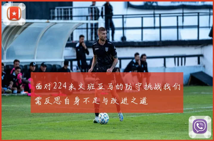 面对224米文班亚马的防守挑战我们需反思自身不足与改进之道