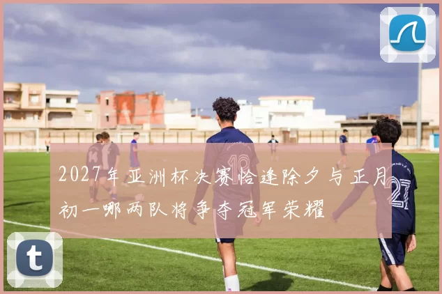 2027年亚洲杯决赛恰逢除夕与正月初一哪两队将争夺冠军荣耀
