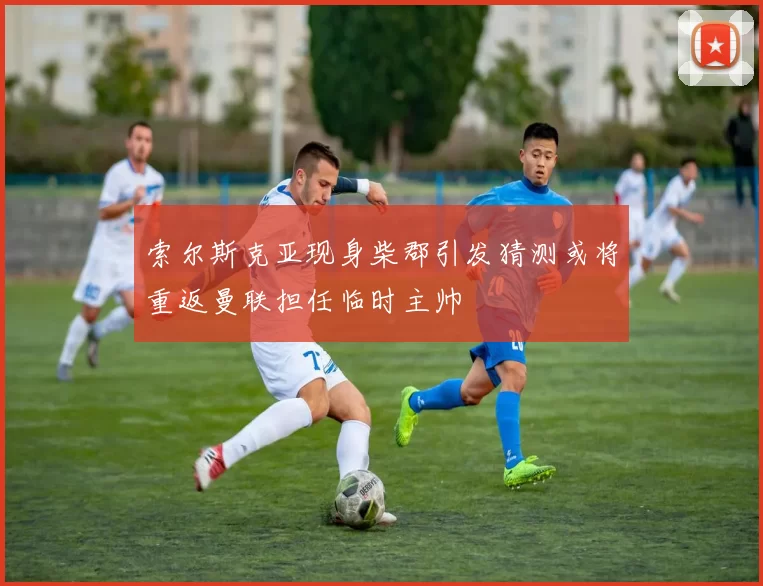 索尔斯克亚现身柴郡引发猜测或将重返曼联担任临时主帅
