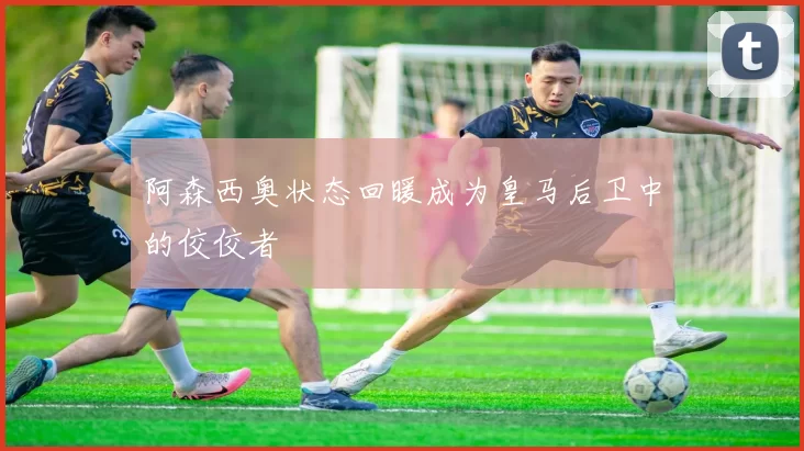 阿森西奥状态回暖成为皇马后卫中的佼佼者
