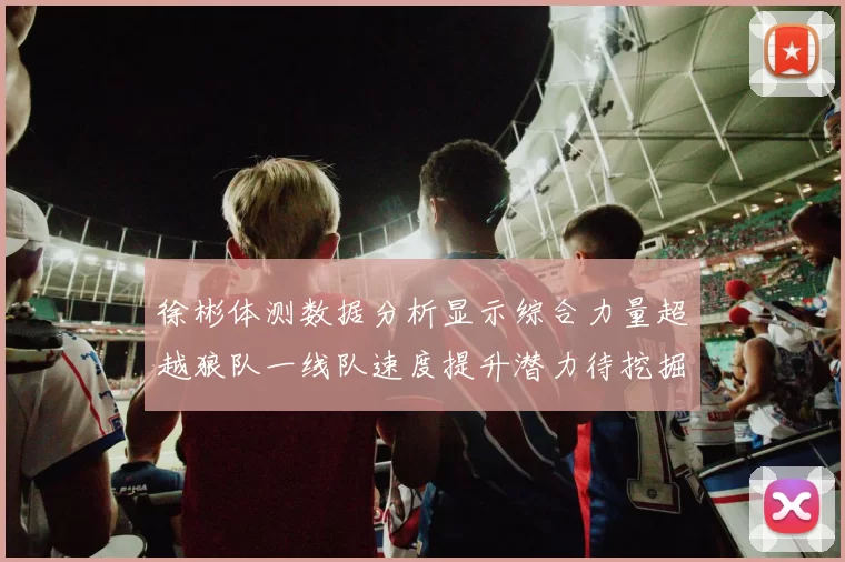徐彬体测数据分析显示综合力量超越狼队一线队速度提升潜力待挖掘