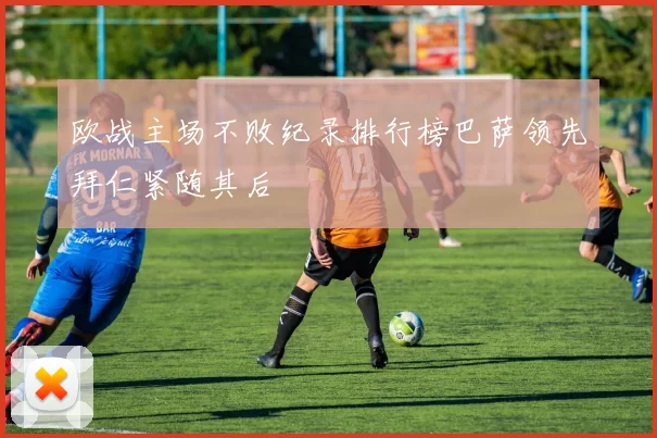 欧战主场不败纪录排行榜巴萨领先拜仁紧随其后